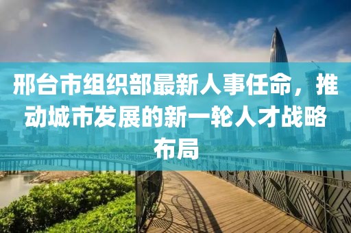 邢臺市組織部最新人事任命,推動城市發展的新一輪人才戰略布局