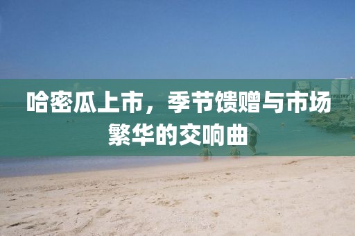 哈密瓜上市,季節(jié)饋贈與市場繁華的交響曲