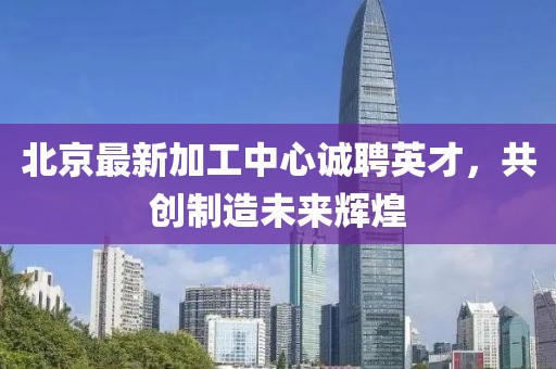 北京最新加工中心誠聘英才，共創(chuàng)制造未來輝煌