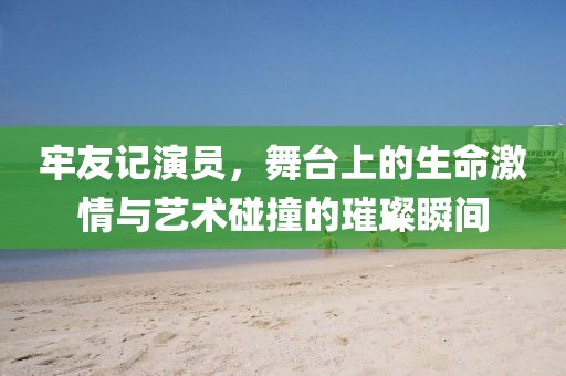 牢友記演員，舞臺上的生命激情與藝術(shù)碰撞的璀璨瞬間