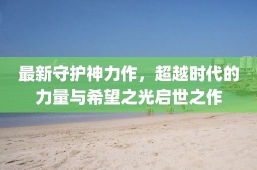 最新守護(hù)神力作，超越時代的力量與希望之光啟世之作