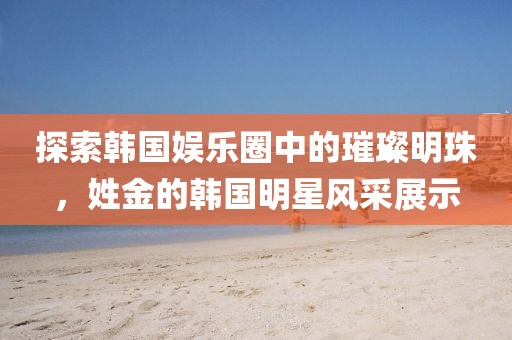 探索韓國娛樂圈中的璀璨明珠，姓金的韓國明星風采展示