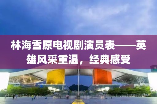 林海雪原電視劇演員表——英雄風采重溫,經典感受