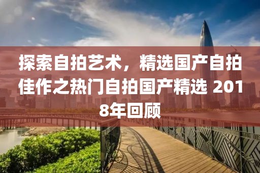 探索自拍藝術,精選國產自拍佳作之熱門自拍國產精選 2018年回顧