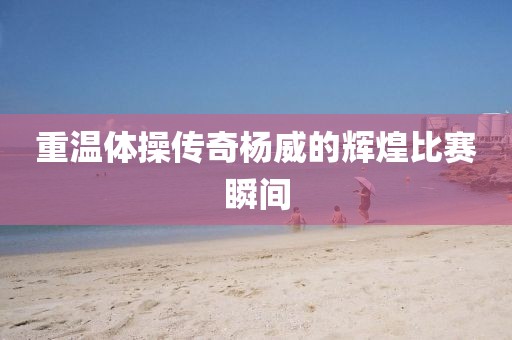 重溫體操傳奇楊威的輝煌比賽瞬間