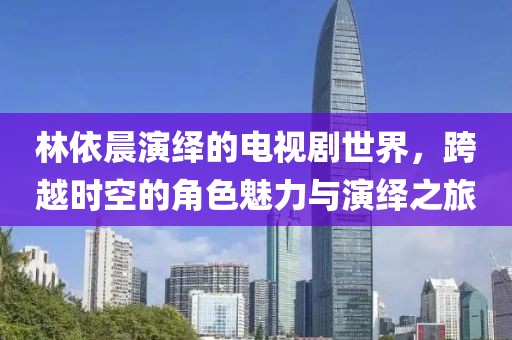 林依晨演繹的電視劇世界,跨越時空的角色魅力與演繹之旅