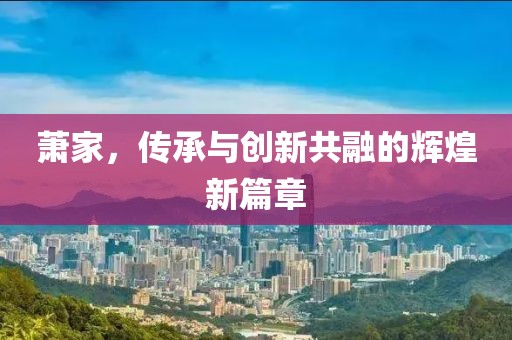 蕭家,傳承與創(chuàng)新共融的輝煌新篇章