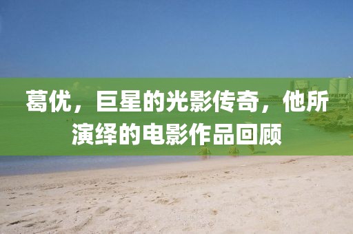 葛優,巨星的光影傳奇,他所演繹的電影作品回顧