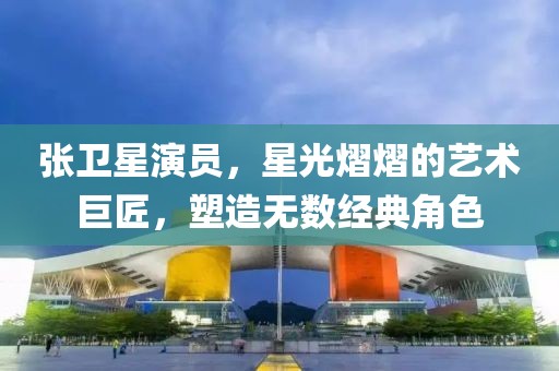 張衛星演員,星光熠熠的藝術巨匠,塑造無數經典角色