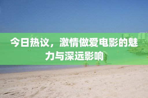 今日熱議，激情做愛電影的魅力與深遠影響