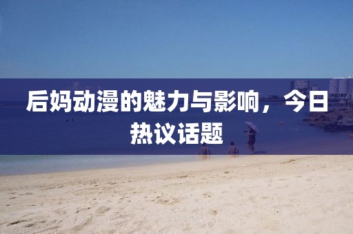 后媽動(dòng)漫的魅力與影響,今日熱議話題