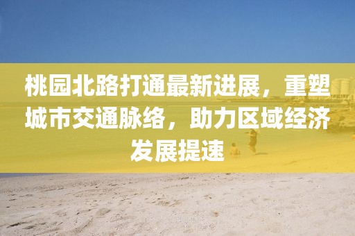 桃園北路打通最新進展，重塑城市交通脈絡，助力區域經濟發展提速