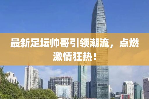 最新足壇帥哥引領潮流，點燃激情狂熱！