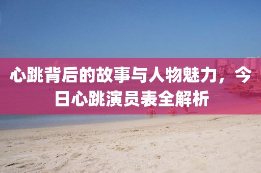 心跳背后的故事與人物魅力,今日心跳演員表全解析