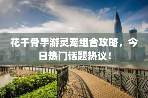 花千骨手游靈寵組合攻略,今日熱門話題熱議!