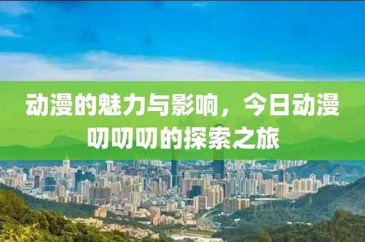 動漫的魅力與影響,今日動漫叨叨叨的探索之旅