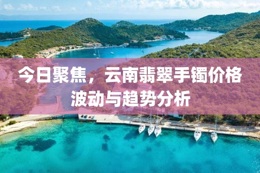 今日聚焦，云南翡翠手鐲價格波動與趨勢分析