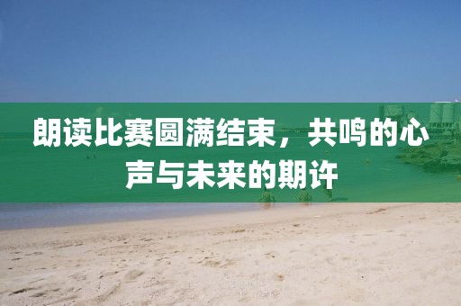朗讀比賽圓滿結(jié)束,共鳴的心聲與未來的期許