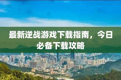 最新逆戰游戲下載指南,今日必備下載攻略
