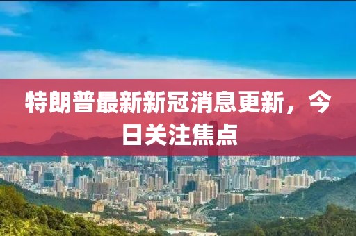 特朗普最新新冠消息更新，今日關注焦點