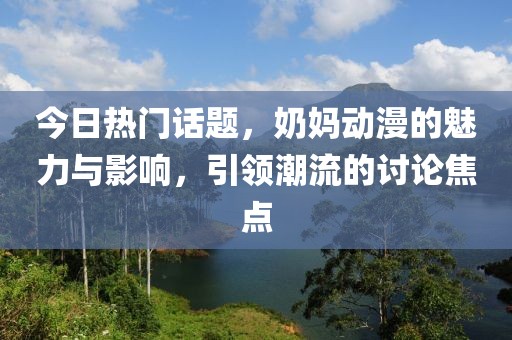 今日熱門話題,奶媽動漫的魅力與影響,引領潮流的討論焦點