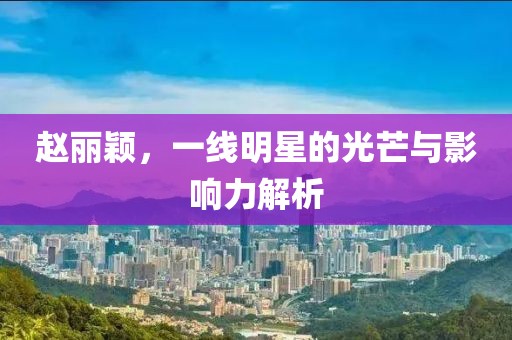 趙麗穎,一線明星的光芒與影響力解析