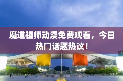 魔道祖師動漫免費觀看，今日熱門話題熱議！
