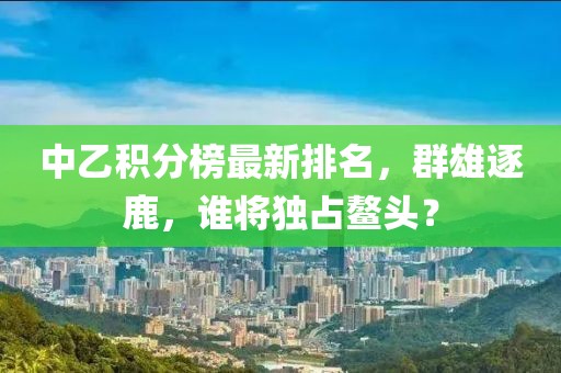 中乙積分榜最新排名,群雄逐鹿,誰將獨占鰲頭?