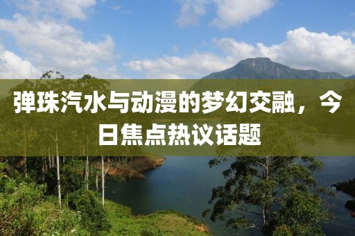 彈珠汽水與動漫的夢幻交融,今日焦點(diǎn)熱議話題