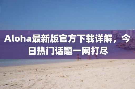 Aloha最新版官方下載詳解,今日熱門話題一網打盡