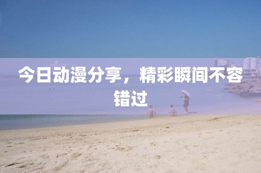 今日動漫分享，精彩瞬間不容錯過