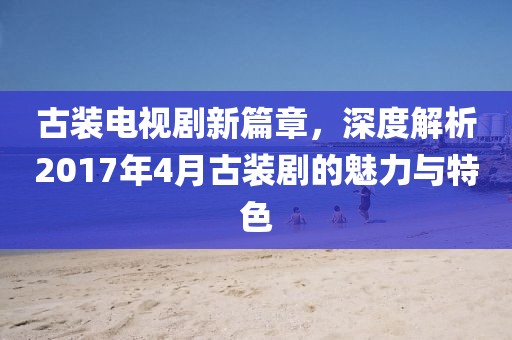 古裝電視劇新篇章，深度解析2017年4月古裝劇的魅力與特色