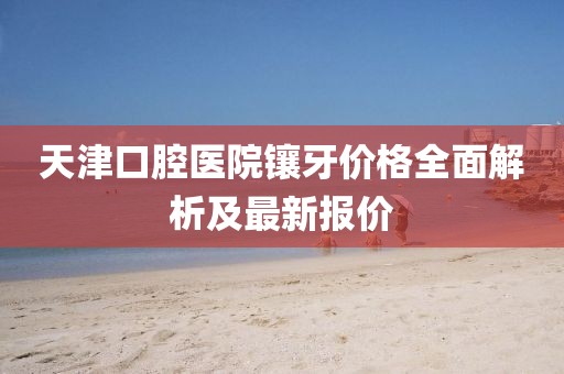 天津口腔醫院鑲牙價格全面解析及最新報價
