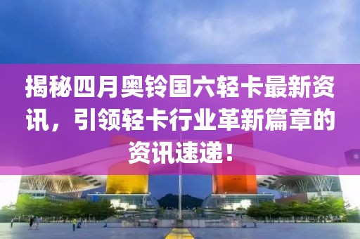 揭秘四月奧鈴國六輕卡最新資訊,引領輕卡行業革新篇章的資訊速遞!