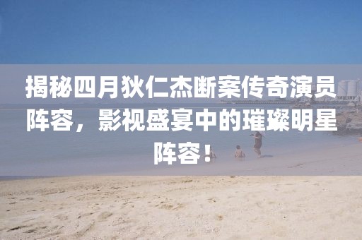 揭秘四月狄仁杰斷案?jìng)髌嫜輪T陣容，影視盛宴中的璀璨明星陣容！