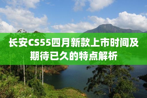 長安CS55四月新款上市時間及期待已久的特點解析