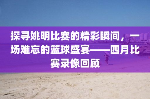 探尋姚明比賽的精彩瞬間,一場難忘的籃球盛宴——四月比賽錄像回顧