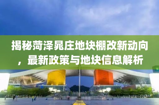 揭秘菏澤晁莊地塊棚改新動向,最新政策與地塊信息解析