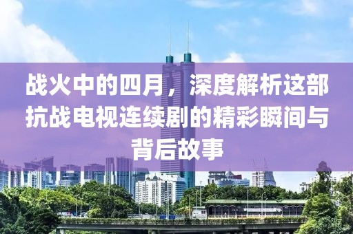戰火中的四月，深度解析這部抗戰電視連續劇的精彩瞬間與背后故事