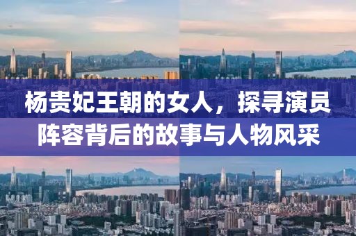 楊貴妃王朝的女人,探尋演員陣容背后的故事與人物風采