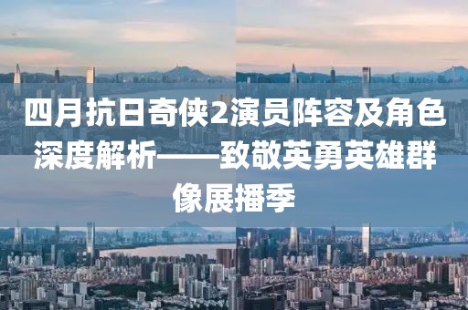 四月抗日奇?zhèn)b2演員陣容及角色深度解析——致敬英勇英雄群像展播季