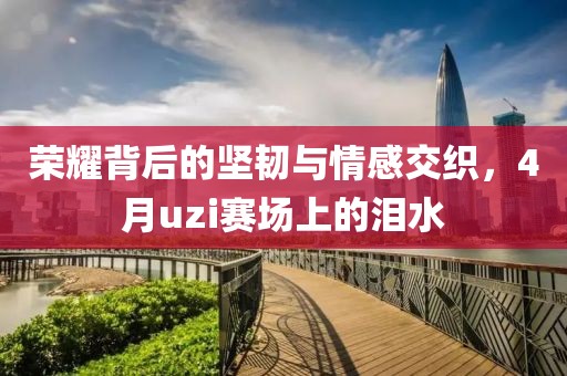 榮耀背后的堅(jiān)韌與情感交織，4月uzi賽場(chǎng)上的淚水