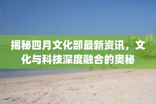 揭秘四月文化部最新資訊,文化與科技深度融合的奧秘