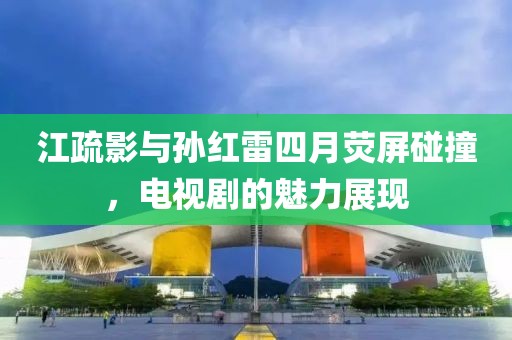 江疏影與孫紅雷四月熒屏碰撞,電視劇的魅力展現