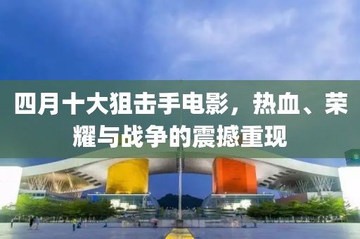 四月十大狙擊手電影,熱血、榮耀與戰爭的震撼重現
