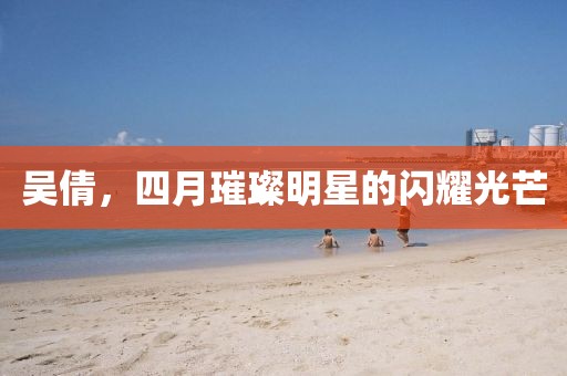 吳倩，四月璀璨明星的閃耀光芒