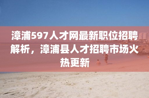 漳浦597人才網(wǎng)最新職位招聘解析，漳浦縣人才招聘市場火熱更新