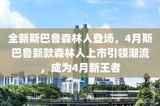 全新斯巴魯森林人登場,4月斯巴魯新款森林人上市引領潮流,成為4月新王者