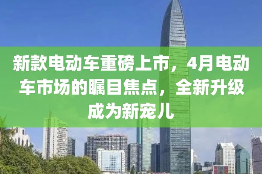 新款電動(dòng)車重磅上市，4月電動(dòng)車市場(chǎng)的矚目焦點(diǎn)，全新升級(jí)成為新寵兒