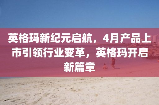 英格瑪新紀(jì)元啟航,4月產(chǎn)品上市引領(lǐng)行業(yè)變革,英格瑪開啟新篇章